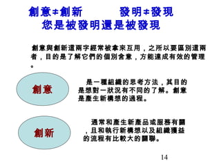 14
創意≠創新 發明≠發現
您是被發明還是被發現
創意與創新這兩字經常被拿來互用，之所以要區別這兩
者，目的是了解它們的個別含意，方能達成有效的管理
。
創意
創新
　是一種組織的思考方法，其目的
是想對一狀況有不同的了解。創意
是產生新構想的過程。
　通常和產生新產品或服務有關
，且和執行新構想以及組織獲益
的流程有比較大的關聯。
 