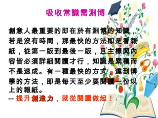 15
吸收常識需淵博
創意人最重要的即在於有淵博的知識，
若是沒有時間，那最快的方法即是看報
紙，從第一版到最後一版，且主標與內
容皆必須詳細閱讀才行，知識是累積而
不是速成。有一種最快的方式，達到博
學的方法，即是每天至少要閱讀一份以
上的報紙。
-- 提升創造力創造力，就從閱讀做起！
 