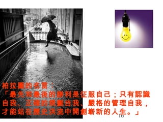 16
柏拉圖的名言︰
「最先和最後的勝利是征服自己；只有認識
自我、正確的規劃自我、嚴格的管理自我，
才能站在歷史洪流中開創嶄新的人生。」
 