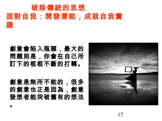 17
創意會陷入瓶頸，最大的
問題則是，你會在自己所
訂下的框框不斷的打轉。
創意是無所不能的，很多
的創意也正是因為，創意
發想者能突破舊有的想法
。
破除傳統的思想
面對自我：開發潛能，成就自我實
踐
 