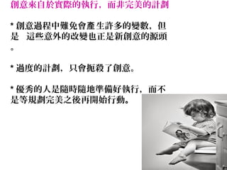 20
創意來自於實際的執行，而非完美的計劃
* 創意過程中難免會 生許多的變數，但產
是 這些意外的改變也正是新創意的源頭
。
* 過度的計劃，只會扼殺了創意。
* 優秀的人是隨時隨地準備好執行，而不
是等規劃完美之後再開始行動。
 