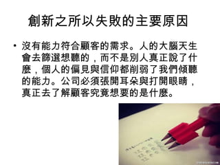 22
創新之所以失敗的主要原因
• 沒有能力符合顧客的需求。人的大腦天生
會去篩選想聽的，而不是別人真正說了什
麼，個人的偏見與信仰都削弱了我們傾聽
的能力。公司必須張開耳朵與打開眼睛，
真正去了解顧客究竟想要的是什麼。
 