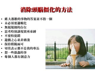 29
消除頭腦僵化的方法消除頭腦僵化的方法
• 大都數的事物的答案並不指一個絕
• 未必須要邏輯化
• 無視規則的存在
• 思考時別讓現實所束縛
• 不要怕犯錯
• 遊戲之心並非膚淺
• 保持模擬兩可
• 切莫表示那不是我的專長
• 想一些愚蠢的事
• 個人都有創意力每
 