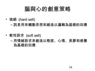 34
腦與心的創意策略
• 強銷 (hard sell)
– 訊息用來觸動思想和創造以邏輯為基礎的回應
• 軟性訴求 (soft sell)
– 用情緒訴求來創造以態度、心情、美夢和感覺
為基礎的回應
 