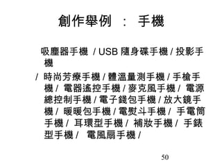 50
創作舉例 : 手機
吸塵器手機 / USB 隨身碟手機 / 投影手
機
/ 時尚芳療手機 / 體溫量測手機 / 手槍手
機 / 電器遙控手機 / 麥克風手機 / 電源
總控制手機 / 電子錢包手機 / 放大鏡手
機 / 暖暖包手機 / 電熨斗手機 / 手電筒
手機 / 耳環型手機 / 補妝手機 / 手錶
型手機 / 電風扇手機 /
 