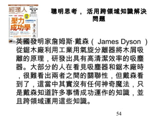 54
聰明思考， 活用跨領域知識解決聰明思考， 活用跨領域知識解決
問題問題
• 英國發明家詹姆斯‧戴森（ James Dyson ）
從鋸木廠利用工業用氣旋分離器將木屑吸
離的原理，研發出具有高清潔效率的吸塵
器。大部分的人在看見吸塵器和鋸木廠時
，很難看出兩者之間的關聯性，但戴森看
到了，這當中其實沒有任何神奇魔法，只
是戴森知道許多事情成功運作的知識，並
且跨領域運用這些知識。
 