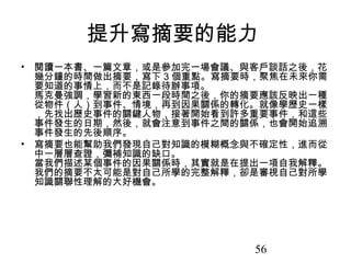 56
提升寫摘要的能力
• 閱讀一本書、一篇文章，或是參加完一場會議、與客戶談話之後，花
幾分鐘的時間做出摘要，寫下 3 個重點。寫摘要時，聚焦在未來你需
要知道的事情上，而不是記錄待辦事項。
馬克曼強調，學習新的東西一段時間之後，你的摘要應該反映出一種
從物件（人）到事件、情境，再到因果關係的轉化。就像學歷史一樣
，先找出歷史事件的關鍵人物，接著開始看到許多重要事件，和這些
事件發生的日期，然後，就會注意到事件之間的關係，也會開始追溯
事件發生的先後順序。
• 寫摘要也能幫助我們發現自己對知識的模糊概念與不確定性，進而從
中一層層查證，彌補知識的缺口。
當我們描述某個事件的因果關係時，其實就是在提出一項自我解釋。
我們的摘要不太可能是對自己所學的完整解釋，卻是審視自己對所學
知識關聯性理解的大好機會。
 