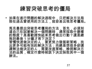 57
練習突破思考的僵局
• 如果在進行問題的解決過程中，只把解決方法局
限在過去曾使用的方法上，就容易出現思考僵局。
馬克曼提出突破思考僵局的方法，首先，必須知
道自己在試著解決一個問題時，通常採取什麼樣
的態度？是喜歡趕快結束思考做出行動？還是總
拖到最後 1 分鐘才肯下決定？
習慣快速做決定的人，要更努力發展新策略，找
出更多可能有效的解決方法；而總是想很多卻遲
遲無法做決定的人，需要改進策略、檢視解決方
法的品質，確定什麼時候該下決定採取其中一個
辦法。
 