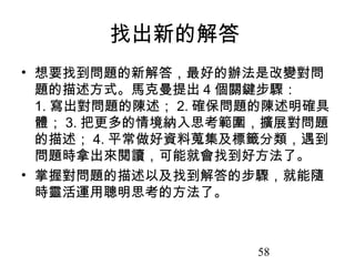 58
找出新的解答
• 想要找到問題的新解答，最好的辦法是改變對問
題的描述方式。馬克曼提出 4 個關鍵步驟：
1. 寫出對問題的陳述； 2. 確保問題的陳述明確具
體； 3. 把更多的情境納入思考範圍，擴展對問題
的描述； 4. 平常做好資料蒐集及標籤分類，遇到
問題時拿出來閱讀，可能就會找到好方法了。
• 掌握對問題的描述以及找到解答的步驟，就能隨
時靈活運用聰明思考的方法了。
 