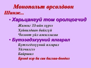 Монопольт өрсөлдөөн
Шинж...
 • Харьцангуй том оролцогчид
    Жижиг ЗЗ-ийн хүрээ
    Хуйвилдаан байхгүй
    Чөлөөт үйл ажиллагаа
 • Бүтээгдэхүүний ялгарал
    Бүтээгдэхүүний ялгарал
    Үйлчилгээ
    Байршил
    Брэнд нэр ба сав баглаа-боодол
 