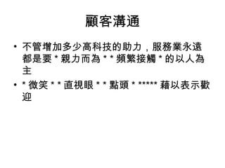 顧客溝通
• 不管增加多少高科技的助力，服務業永遠
都是要 * 親力而為 * * 頻繁接觸 * 的以人為
主
• * 微笑 * * 直視眼 * * 點頭 * ***** 藉以表示歡
迎
 