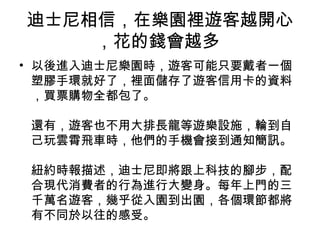 迪士尼相信，在樂園裡遊客越開心
，花的錢會越多
• 以後進入迪士尼樂園時，遊客可能只要戴者一個
塑膠手環就好了，裡面儲存了遊客信用卡的資料
，買票購物全都包了。
還有，遊客也不用大排長龍等遊樂設施，輪到自
己玩雲霄飛車時，他們的手機會接到通知簡訊。
紐約時報描述，迪士尼即將跟上科技的腳步，配
合現代消費者的行為進行大變身。每年上門的三
千萬名遊客，幾乎從入園到出園，各個環節都將
有不同於以往的感受。
 
