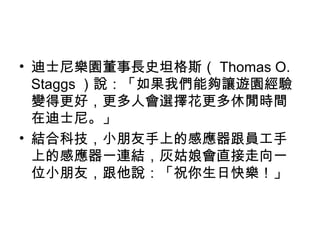 • 迪士尼樂園董事長史坦格斯（ Thomas O.
Staggs ）說：「如果我們能夠讓遊園經驗
變得更好，更多人會選擇花更多休閒時間
在迪士尼。」
• 結合科技，小朋友手上的感應器跟員工手
上的感應器一連結，灰姑娘會直接走向一
位小朋友，跟他說：「祝你生日快樂！」
 