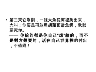 • 第三天它剛到，一條大魚從河裡跳出來，
大叫：你要是再敢用胡蘿蔔當魚餌，我就
扁死你。
—— 你給的都是你自己“想”給的，而不
是對方想要的，活在自己世界裡的付出
，不值錢！
 