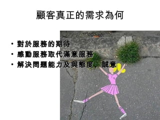 顧客真正的需求為何
• 對於服務的期待對於服務的期待
• 感動服務取代滿意服務感動服務取代滿意服務
• 解決問題能力及與態度、誠意解決問題能力及與態度、誠意
 
