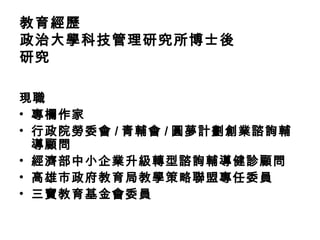 教育經歷
政治大學科技管理研究所博士後
研究
現職
• 專欄作家
• 行政院勞委會 / 青輔會 / 圓夢計劃創業諮詢輔
導顧問
• 經濟部中小企業升級轉型諮詢輔導健診顧問
• 高雄市政府教育局教學策略聯盟專任委員
• 三寶教育基金會委員
 