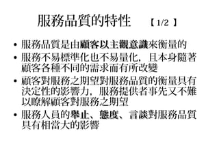 服務品質的特性 【 1/2 】
• 服務品質是由顧客以主觀意識顧客以主觀意識來衡量的
• 服務不易標準化也不易量化，且本身隨著
顧客各種不同的需求而有所改變
• 顧客對服務之期望對服務品質的衡量具有
決定性的影響力，服務提供者事先又不難
以瞭解顧客對服務之期望
• 服務人員的舉止、態度、言談舉止、態度、言談對服務品質
具有相當大的影響
 