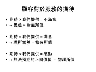 顧客對於服務的期待
• 期待＞我們提供＝不滿意
• → 民怨 = 物無所值
• 期待＝我們提供＝滿意
• → 理所當然 = 物有所值
• 期待＜我們提供＝感動
• → 無法預期的正向價值 = 物超所值
 