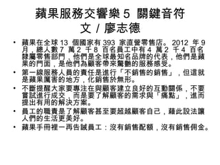 蘋果服務交響樂 5 關鍵音符
文／廖志德
• 蘋果在全球 13 個國家有 393 家直營零售店。 2012 年 9
月，總人數 7 萬 2 千 8 百名員工中有 4 萬 2 千 4 百名
隸屬零售部門，他們是全球最知名品牌的代表，他們是蘋
果的門面，是他們為顧客帶來驚艷的服務感受。
• 第一線服務人員的責任是進行「不銷售的銷售」，但這就
是蘋果厲害的地方，化銷售於無形。
• 不斷提醒大家要專注在與顧客建立良好的互動關係，不要
嘗試進行成交，而是要了解顧客的需求與「痛點」，進而
提出有用的解決方案。
• 員工的職責是了解顧客甚至要超越顧客自己，藉此設法讓
人們的生活更美好。
• 蘋果手冊裡一再告誡員工：沒有銷售配額，沒有銷售佣金。
 