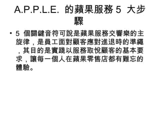 A.P.P.L.E. 的蘋果服務 5 大步
驟
• 5 個關鍵音符可說是蘋果服務交響樂的主
旋律，是員工面對顧客應對進退時的準繩
，其目的是實踐以服務取悅顧客的基本要
求，讓每一個人在蘋果零售店都有難忘的
體驗。
 
