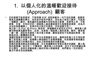 1. 以個人化的溫暖歡迎接待
(Approach) 顧客
• 好的服務不能是套招，不能照著 SOP 或話術劇本一句不改的演戲，服務現
場是充滿變數的舞台，來的是甲就用甲劇本，來的是乙就用乙劇本，可說是
一個顧客一劇本。事前編好的服務劇本和話術是主節奏，是參考之用，不能
硬套、死套，否則好好的一個服務人員就會被套死在服務框架裡面，成為冷
冰冰的服務機器人，受寫好的方程式所掌控，何有溫暖可言？
每次新一代 iPad 或 iPhone 發表時，無論顧客走進或走出門市，蘋果員工都
會列隊鼓掌為顧客喝采，此時，如果每一個服務人員的表情、動作、聲音都
一模一樣，那該有多麼假？既冷漠又無趣，顧客就感受不到真誠的熱情，服
務就成為一種僵硬的表演。
溫暖的服務是有熱度的，是不完全照著劇本走的，蘋果容許員工在手冊的規
範下表現個人特質，就像爵士樂強調的不是精準複製，而是隨著現場氛圍及
觀眾反應進行即興的演出，如此才能將氣氛炒到最高點。
服務的節奏或輕或急或緩或重，完全根據顧客的背景及喜好來調配，爵士風
格的服務讓一家店有 1 千種滋味，擁有個人化的服務，卻又不至於脫離品牌
的主調性，這是在考驗服務人員的同理心與敏感度，他們要在一定的規則、
模式中尋求自由與隨興。
 