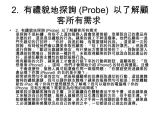 2. 有禮貌地探詢 (Probe) 以了解顧
客所有需求
• 2. 有禮貌地探詢 (Probe) 以了解顧客所有需求
是探詢不是糾纏，有些不上道的服務人員會急著推銷，急著說自己的產品有
多麼的好，這是很沒禮貌的行為。蘋果的員工不幹這檔事。他們在顧客一進
門先親切的打招呼：「你好，我是約翰，有需要隨時找我。」這是第一次的
探詢，有時候他們會以讚美來取悅顧客：「哇！妳的外套好漂亮。」然後再
進行探詢：「歡迎光臨蘋果商店，有什麼地方需要效勞的？」，探詢是深入
溝通前的開場白，探詢是一種許可，未能取得顧客的許可就逕自說起產品的
好，是侵犯顧客主體性的錯誤服務行為。
唯有顧客的允許，蘋果員工才會進行接下來的行動與對話，當顧客說：「我
想看看 iPhone5 」。這時，他們才會開始介紹 iPhone5 的特色與優點。且慢
，不會這麼快，服務人員可能還會在問一兩個問題：「你曾經使用過蘋果的
產品嗎？你買 iPhone5 的目的是什麼？」
經常使用問句不是肯定句，然後根據顧客的回應採取適切的行動，這就像舞
會時的禮貌邀請，我可以請你跳支舞嗎？蘋果的服務問句可能是：你想體驗
新的 iPad 嗎？你有什麼問題想先了解嗎？我可以碰你的電腦嗎？你的
iPhone 沒有反應嗎？需要我為你預約時間嗎？
蘋果設法讓顧客擁有自主權，決定繼續自在體驗產品不受干擾，或由蘋果員
工來解決自己的問題，服務人員雖然可以引導互動的方向，但不能主導。不
能使顧客感到不舒服，感到困窘，是天才手冊一再強調的基本概念，蘋果員
工必須讓顧客感覺狀況在自己的掌控之中，一切都是自己做出的選擇。
 