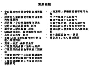 • 中山管理教育基金會諮詢輔導顧
問
• 經濟部企業經營管理顧問協會諮
詢輔導顧問
• 經濟部中小企業處榮譽指導員
• 公爵大飯店連鎖機構 - 經理
• 麗舍宮江浙菜餐廳 - 經理
• SOGO 俱樂部 - 營運籌備部協理
• 來格法式西餐 - 經理
• 美國 NGH 催眠協會授證合格催
眠心理諮商師
• 漢來大飯店 - 餐飲部主管
• 行政院勞委會員工協助方案師
• 行政院勞委會社會專業社工訓練
師
• 台灣創意設計中心諮詢輔導顧問
• 幸福創業微利貸款計畫創業顧問
• 企業訓練聯絡網人力資源發展服
務團顧問
• 大陸清華大學醫藥經營管理所教
授
• 文化大學國企系副教授
• 實踐大學國企系副教授
• 大葉大學企管、休管系副教授
• 高苑科技大學企管系助理教授
• 建國科技大學產學訓中心講座教
授
• 日本產經協會 MTP 講師
• 職訓局 3 C 核心職能講師
主要經歷主要經歷
 