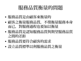 服務品質衡量的問題
• 服務品質是由顧客來衡量的
• 顧客之衡量服務品質，不僅衡量服務本身
而已，對服務過程也要加以衡量
• 服務品質是認知服務品質與期望服務品質
之間的差距
• 服務品質要符合顧客的需求
• 設立品質標準以利服務品質之衡量
 