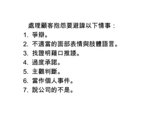 　　處理顧客抱怨要避諱以下情事：
　 1. 爭辯。
　 2. 不適當的面部表情與肢體語言。
　 3. 找證明藉口推諉。
　 4. 過度承諾。
　 5. 主觀判斷。
　 6. 當作個人事件。
　 7. 說公司的不是。
 