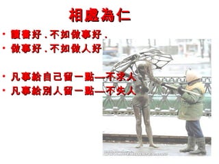 相處為仁相處為仁
• 讀書好讀書好 .. 不如做事好不如做事好 ..
• 做事好做事好 .. 不如做人好不如做人好
• 凡事給自己留一點—不求人凡事給自己留一點—不求人
• 凡事給別人留一點—不失人凡事給別人留一點—不失人
 