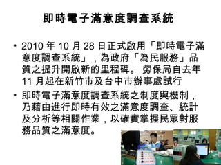 即時電子滿意度調查系統
• 2010 年 10 月 28 日正式啟用「即時電子滿
意度調查系統」，為政府「為民服務」品
質之提升開啟新的里程碑。 勞保局自去年
11 月起在新竹市及台中市辦事處試行
• 即時電子滿意度調查系統之制度與機制，
乃藉由進行即時有效之滿意度調查、統計
及分析等相關作業，以確實掌握民眾對服
務品質之滿意度。
 