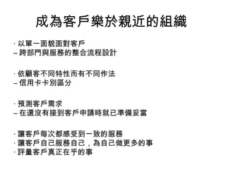 成為客戶樂於親近的組織
‧ 以單一面貌面對客戶
– 跨部門與服務的整合流程設計
‧ 依顧客不同特性而有不同作法
– 信用卡卡別區分
‧ 預測客戶需求
– 在還沒有接到客戶申請時就已準備妥當
‧ 讓客戶每次都感受到一致的服務
‧ 讓客戶自己服務自己，為自己做更多的事
‧ 評量客戶真正在乎的事
 