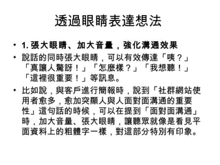 透過眼睛表達想法
• 1. 張大眼睛、加大音量，強化溝通效果
• 說話的同時張大眼睛，可以有效傳達「咦？」
「真讓人驚訝！」「怎麼樣？」「我想聽！」
「這裡很重要！」等訊息。
• 比如說，與客戶進行簡報時，說到「社群網站使
用者愈多，愈加突顯人與人面對面溝通的重要
性」這句話的時候，可以在提到「面對面溝通」
時，加大音量、張大眼睛，讓聽眾就像是看見平
面資料上的粗體字一樣，對這部分特別有印象。
 