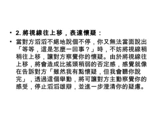 • 2. 將視線往上移，表達懷疑：
• 當對方滔滔不絕地說個不停，你又無法當面說出
「等等，這是怎麼一回事？」時，不妨將視線稍
稍往上移，讓對方察覺你的懷疑。由於將視線往
上移，將會造成比搖頭稍弱的否定感，感覺就像
在告訴對方「雖然我有點懷疑，但我會聽你說
完」，透過這個舉動，將可讓對方主動察覺你的
感受，停止滔滔雄辯，並進一步澄清你的疑慮。
 