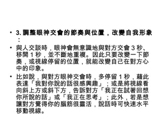 • 3. 調整眼神交會的節奏與位置，改變自我形象
：
• 與人交談時，眼神會無意識地與對方交會 3 秒、
移開 1 秒，並不斷地重複。因此只要改變一下節
奏，或視線停留的位置，就能改變自己在對方心
中的印象。
• 比如說，與對方眼神交會時，多停留 1 秒，藉此
表達「我對你說的話很感興趣」；或是將視線看
向斜上方或斜下方，告訴對方「我正在試著回想
你所說的話」或「我正在思考」；此外，若是想
讓對方覺得你的腦筋很靈活，說話時可快速水平
移動視線。
 