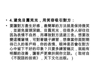 • 4. 避免目露兇光，用笑容吸引對方：
• 要讓對方產生好感，最簡單的方法就是保持微笑
，並避免眉頭深鎖、目露兇光，但很多人卻往往
因為表情不自然，而導致對方退避三舍。想要改
變這種窘境，可對著鏡子練習，想像當你面對期
待已久的客戶時，你的表情、眼神是否會在對方
心中留下不好的印象？只要多練習幾次，就能有
明顯的改善，讓客戶更樂於與你交談。（取材自
《不說話的技術》，天下文化出版。）
 
