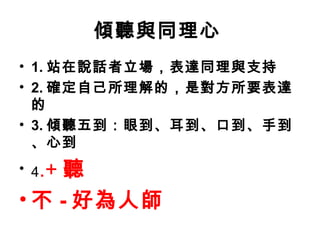 傾聽與同理心
• 1. 站在說話者立場，表達同理與支持
• 2. 確定自己所理解的，是對方所要表達
的
• 3. 傾聽五到：眼到、耳到、口到、手到
、心到
• 4.+ 聽
• 不 - 好為人師
 