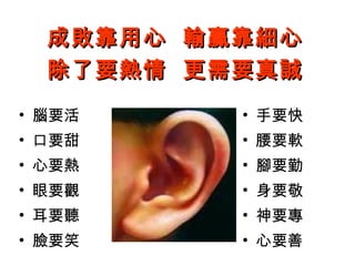 洪茂春老師
心得分享 1
52
成敗靠用心 輸贏靠細心成敗靠用心 輸贏靠細心
除了要熱情 更需要真誠除了要熱情 更需要真誠
• 腦要活
• 口要甜
• 心要熱
• 眼要觀
• 耳要聽
• 臉要笑
• 手要快
• 腰要軟
• 腳要勤
• 身要敬
• 神要專
• 心要善
 