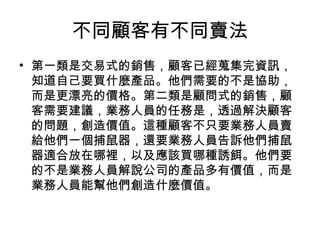 不同顧客有不同賣法
• 第一類是交易式的銷售，顧客已經蒐集完資訊，
知道自己要買什麼產品。他們需要的不是協助，
而是更漂亮的價格。第二類是顧問式的銷售，顧
客需要建議，業務人員的任務是，透過解決顧客
的問題，創造價值。這種顧客不只要業務人員賣
給他們一個捕鼠器，還要業務人員告訴他們捕鼠
器適合放在哪裡，以及應該買哪種誘餌。他們要
的不是業務人員解說公司的產品多有價值，而是
業務人員能幫他們創造什麼價值。
 