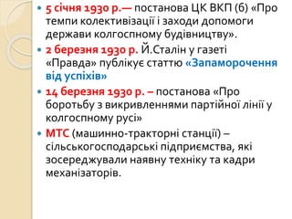  5 січня 1930 р.— постанова ЦК ВКП (б) «Про
темпи колективізації і заходи допомоги
держави колгоспному будівництву».
 2 березня 1930 р. Й.Сталін у газеті
«Правда» публікує статтю «Запаморочення
від успіхів»
 14 березня 1930 р. – постанова «Про
боротьбу з викривленнями партійної лінії у
колгоспному русі»
 МТС (машинно-тракторні станції) –
сільськогосподарські підприємства, які
зосереджували наявну техніку та кадри
механізаторів.
 