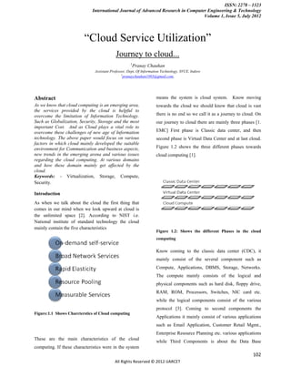 ISSN: 2278 – 1323
                             International Journal of Advanced Research in Computer Engineering & Technology
                                                                                  Volume 1, Issue 5, July 2012



                         “Cloud Service Utilization”
                                            Journey to cloud...
                                                     1
                                                      Pranay Chauhan
                               Assistant Professor, Dept, Of Information Technology, SVCE, Indore
                                                1
                                                  pranaychauhan1985@gmail.com,




Abstract                                                             means the system is cloud system.       Know moving
As we know that cloud computing is an emerging area,                 towards the cloud we should know that cloud is vast
the services provided by the cloud is helpful to
overcome the limitation of Information Technology.                   there is no end so we call it as a journey to cloud. On
Such as Globalization, Security, Storage and the most                our journey to cloud there are mainly three phases [1.
important Cost. And as Cloud plays a vital role to
overcome these challenges of new age of Information                  EMC] First phase is Classic data center, and then
technology. The above paper would focus on various                   second phase is Virtual Data Center and at last cloud.
factors in which cloud mainly developed the suitable
environment for Communication and business aspects,                  Figure 1.2 shows the three different phases towards
new trends in the emerging arena and various issues                  cloud computing [1].
regarding the cloud computing. At various domains
and how these domain mainly get affected by the
cloud.
Keywords: - Virtualization, Storage, Compute,
Security.

Introduction
As when we talk about the cloud the first thing that
comes in our mind when we look upward at cloud is
the unlimited space [2]. According to NIST i.e.
National institute of standard technology the cloud
mainly contain the five characteristics
                                                                     Figure 1.2: Shows the different Phases in the cloud
                                                                     computing

                                                                     Know coming to the classic data center (CDC), it
                                                                     mainly consist of the several component such as
                                                                     Compute, Applications, DBMS, Storage, Networks.
                                                                     The compute mainly consists of the logical and
                                                                     physical components such as hard disk, floppy drive,
                                                                     RAM, ROM, Processors, Switches, NIC card etc.
                                                                     while the logical components consist of the various
                                                                     protocol [3]. Coming to second components the
Figure:1.1 Shows Charcterstics of Cloud computing
                                                                     Applications it mainly consist of various applications
                                                                     such as Email Application, Customer Retail Mgmt.,
                                                                     Enterprise Resource Planning etc. various applications
These are the main characteristics of the cloud
                                                                     while Third Components is about the Data Base
computing. If these characteristics were in the system
                                                                                                                       102
                                           All Rights Reserved © 2012 IJARCET
 