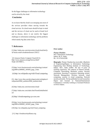 ISSN: 2278 – 1323
                                   International Journal of Advanced Research in Computer Engineering & Technology
                                                                                        Volume 1, Issue 5, July 2012


So the bigger challenges to information technology
can be solved by the cloud.
                                                                      paper on IBM’s New
    Conclusion                                                          Enterprise Data
                                                                        Center:
As we know that the cloud is an emerging area most of
the services providers where moving towards the
                                                                       A websi
cloud services. So cloud issues should be kept in mind                
and the services of cloud can be used at broad level                  
and as discuss, above it can resolve the biggest
challenges to information technology and the problems
                                                                      
which mainly big data center faces.                                   
                                                                      collaboration among
7. References                                                           universities in the
                                                                  First Author
[1].http://india.emc.com/microsites/cloud/cloud.htm?p
id=home-small-cloudtransformsit-230212                            Pranay Chauhan
                                                                  M.E. Information Technology
.                                                                 Indore, M. P., India,
 [2] Amazon Elastic Compute Cloud (EC2):                          Ph. +91 9754143398
http://www.amazon.com/gp/browse.html?
Node=201590011,.                                                  Biography: Pranay Chauhan has receivable. (Bachelor
                                                                  of Engineering)Degree in Information Technology
                                                                  Engineering from Rishiraj Institute of Technology,
[3].http://www.businessweek.com/technology/content/               Indore, M.P., India in2007. He has 4+.years of
aug2008/tc2008082_445669_page_3.htm                               teaching experience. His subjects of Interest include,
                                                                  Computer Networking, Biometric system, Security
    [4].http://en.wikipedia.org/wiki/Cloud computing              assessment, Securing E commerce Operating system,
                                                                  Network Management, Wireless network, cloud
                                                                  computing, security in cloud computing, Network
[5]...http://www.ibm.com/developerworks/websphere/t               security presently. He has published several researches
echjournal/0904_amrhein/0904_amrhein.html                         Papers and Journals in National/International
                                                                  Conferences. Currently working as Assistant Professor
                                                                  in SVCE Indore.
[6] http://india.emc.com/microsites/cloud/

[7].http://india.emc.com/index.htm?fromGlobalSiteSel
ect

[8] http://cloudcomputing.sys-con.com


[9].http://www.businessweek.com/technology/content/
aug2008/tc2008082_445669_page_3.htm

[10] http://en.wikipedia.org/wiki/Cloud_computing


    [11]. http://cloudsecurityalliance.org



                                                                                                                    105
                                             All Rights Reserved © 2012 IJARCET
 