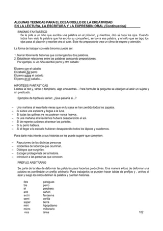 ALGUNAS TECNICAS PARA EL DESARROLLO DE LA CREATIVIDAD
EN LA LECTURA, LA ESCRITURA Y LA EXPRESION ORAL (Continuation)________
BINOMIO FANTASTICO
Se le pide a un niño que escriba una palabra en el pizarrón, y mientras, otro se tapa los ojos. Cuando
todos han visto la palabra que ha escrito su compañero, se borra esa palabra, y el niño que se tapo los
ojos pasa al pizarrón y escribe otra al azar. Este rito preparatorio crea un clima de espera y atención.
La forma de trabajar con este binomio puede ser:
1. Narrar libremente historias que contengan las dos palabras.
2. Establecer relaciones entre las palabras colocando preposiciones:
Por ejemplo, si un niño escribió perro y otro caballo:
El perro con el caballo
El caballo del perro
El perro sobre el caballo
El perro en el caballo...
HIPOTESIS FANTASTICAS
Lanzas la red y, tarde o temprano, algo encuentras... Para formular la pregunta se escogen al azar un sujeto y
un predicado.
Ejemplos de hipótesis serían: ¿Que pasaría si...?
− Una mañana al levantarte vieras que en tu casa se han perdido todos los zapatos.
− Si subes una escalera y llegas a la luna.
− Si todas las gallinas ya no pusieran nunca huevos.
− Si una mañana al levantarnos hubiera desaparecido el sol.
− Si de repente pudieras atravesar las paredes.
− Si tu perro hablara.
− Si al llegar a la escuela hubieran desaparecido todos los lápices y cuadernos.
Para darle más interés a sus historias se les puede sugerir que comenten:
− Reacciones de las distintas personas
− Incidentes de todo tipo que ocurrirían.
− Diálogos que surgirían.
− Escoger protagonista de la historia.
− Introducir a las personas que conocen.
PREFIJO ARBITRARIO
Se parte de la idea de deformar las palabras para hacerlas productivas. Una manera eficaz de deformar una
palabra es poniéndole un prefijo arbitrario. Para trabajarlos se pueden hacer tablas de prefijos y , unirlos al
azar y luego los niños definen la palabra y cuentan historias.
des paraguas
bis perro
tri perchero
anti cañón
archi fantasma
semi cerilla
súper tierra
mini hipopótamo
micro millonario
vice tarea 102
 