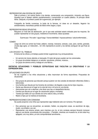 REPRESENTAR UNA ESCENA DE GRUPO
Sale el primero y se coloca frente a los demás, comenzando una composición, iniciando una figura.
Aquellos que lo deseen saldrán paulatinamente y compondrán un cuadro plástico. Al principio serán
libres. Después, el profesor puede dar sugerencias, por ejemplo:
Fotografía de familia numerosa, la boda de la famosa, mi clase es un desastre, llegaron los
extraterrestres, maravilloso partido de fútbol entre ciegos y cojos.
REPRESENTAR IDEAS OPUESTAS
Requiere un nivel alto de abstracción, por lo que esta actividad estará indicada para los mayores. Se
pueden representar en dos grupos, mediante el movimiento, ideas opuestas:
Guerra-paz / frío-calor / agua-fuego / fuerza-debilidad / riqueza-pobreza / salud-enfermedad...
COMER
Juego de cómo se comen las frutas: plátano, naranja, manzana, cerezas, uvas, pera, sandía, granada,
ciruela algo agria, un melocotón... Un niño representa la acción y los demás averiguan de qué fruta se
trata.
LOS OFICIOS Y EL TRABAJO
El tema de los oficios y el trabajo puede brindar sugerencias muy enriquecedoras:
− Un servicio de mozos atiende un banquete. El resto del grupo pueden ser los comensales.
− Un grupo de artistas trabaja en un estudio: escultores, pintores, músicos...
− Un grupo de obreros entra y trabaja en una fábrica...
DISTINTAS SITUACIONES Y POSIBLES ESTRATEGIAS QUE FACILITAN LA CREATIVIDAD Y LA
EXPRESION ORAL
SITUACIONES EN GRUPO
Se les sugieren a los niños situaciones y ellos improvisan de forma espontánea. Propuestas de
situaciones:
− Dos grupos de personas que discuten porque quieren ver dos canales de televisión diferentes (fútbol y
telenovela).
− Una familia que discute por los horarios de comidas o de llegada a casa de los hijos mayores. .
− Gente que discute por el lugar en la cola del cine o el turno en una tienda.
− Astronautas que van a aterrizar y les dicen que hay un desperfecto técnico.
− Familia que discute por el lugar de vacaciones (playa o montaña).
− Taxista que habla con sus clientes de como esta la vida y el trafico.
− Madre e hijos por la mañana el levantarse.
REPRESENTACIONES CON CONSIGNA
Se puede proponer a los niños que representen algo hablando solo con números. Por ejemplo:
− Dos personas que se encuentran, se saludan, hablan, se preguntan cosas, se asombran de algo,
dudan, se enfadan y se van.
− Representar una escena simple, pero mientras uno ríe, el otro contesta siempre llorando (comprar
algo en una tienda, encontrarse dos conocidos...).También, mientras uno muestra ira, el otro esta muy
apagado; uno muy altivo y el otro comportándose servilmente...
108
 