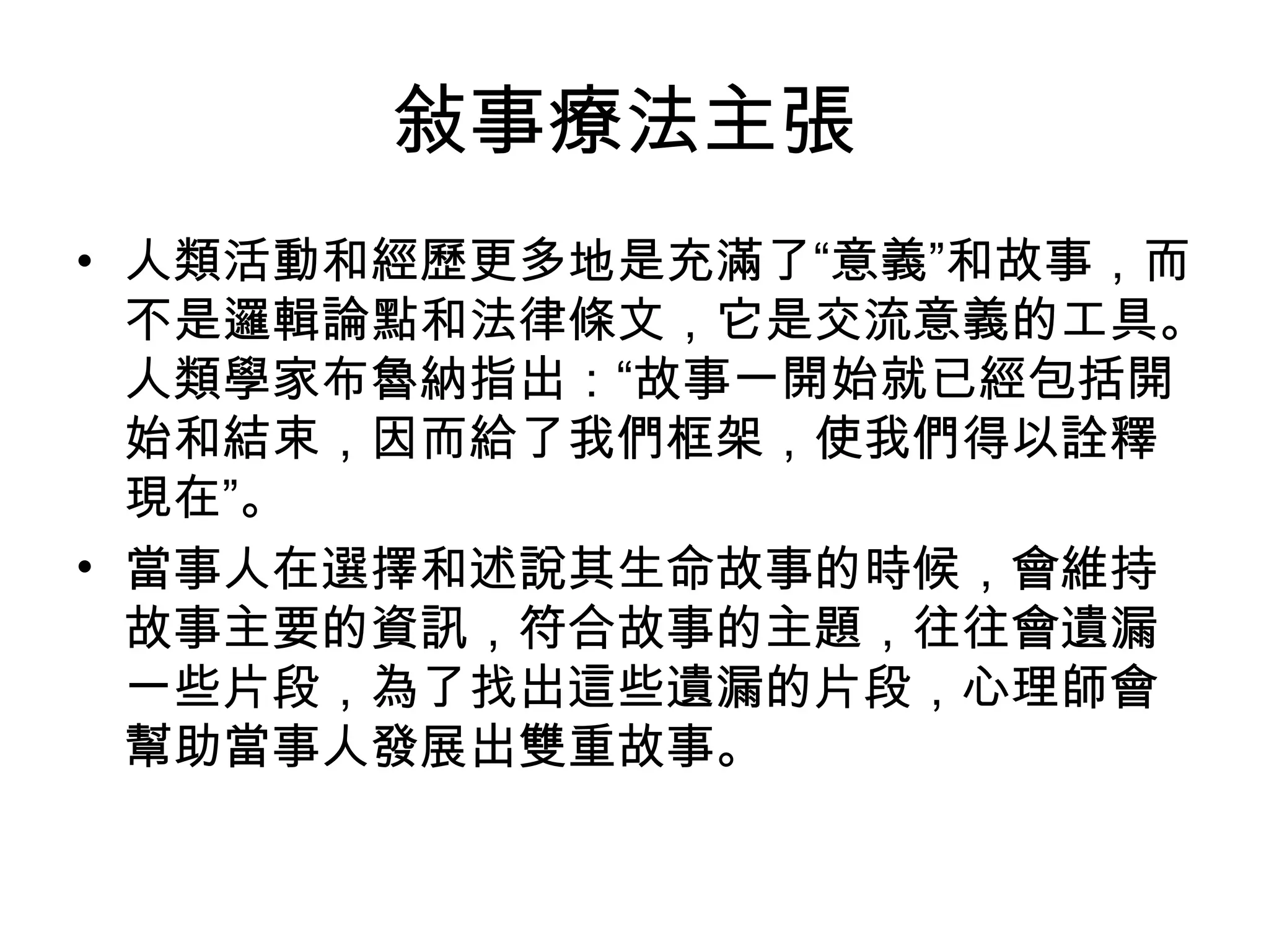 敍事療法主張
• 人類活動和經歷更多地是充滿了“意義”和故事，而
不是邏輯論點和法律條文，它是交流意義的工具。
人類學家布魯納指出：“故事一開始就已經包括開
始和結束，因而給了我們框架，使我們得以詮釋
現在”。
• 當事人在選擇和述說其生命故事的時候，會維持
故事主要的資訊，符合故事的主題，往往會遺漏
一些片段，為了找出這些遺漏的片段，心理師會
幫助當事人發展出雙重故事。
 