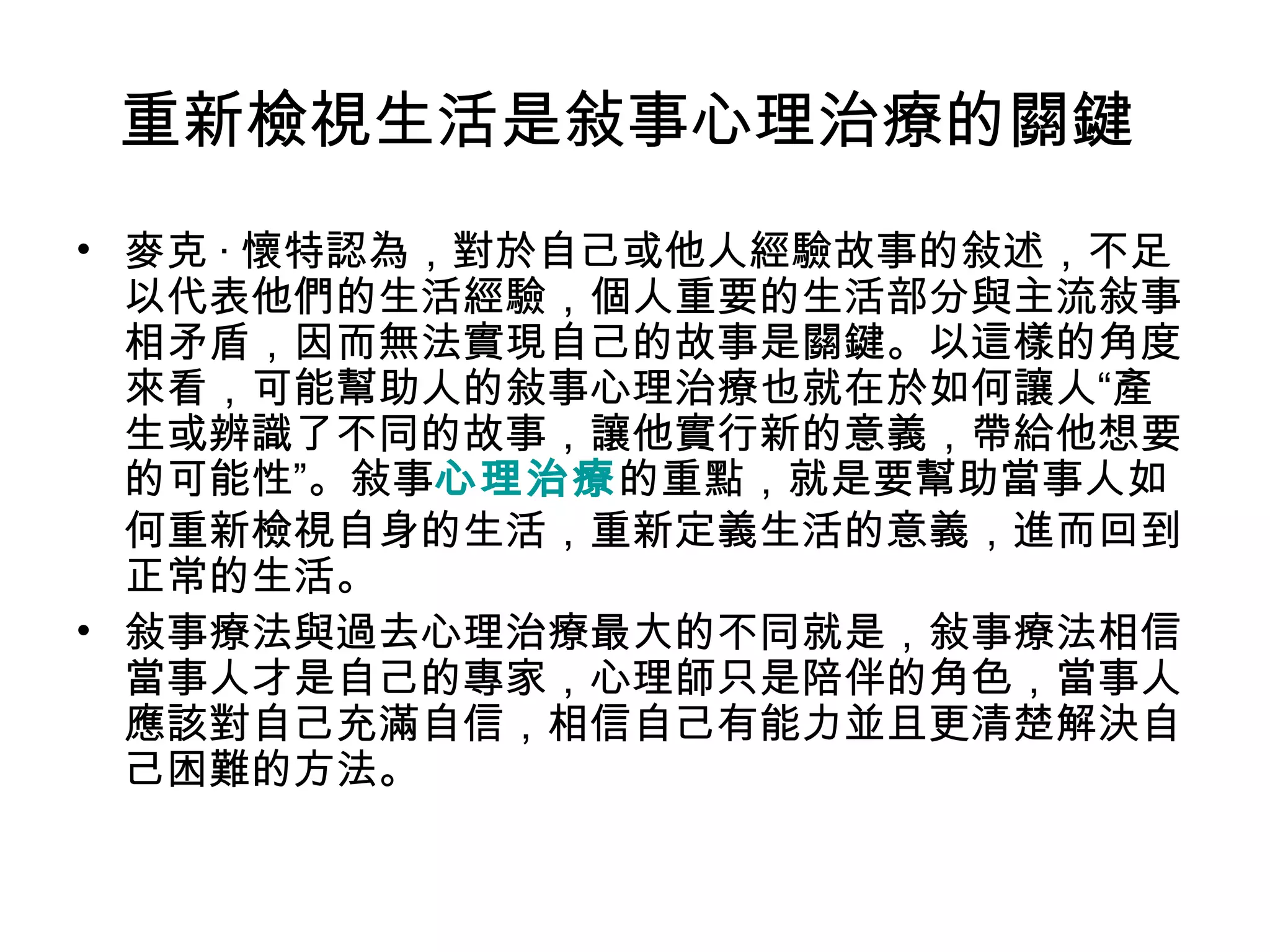 重新檢視生活是敍事心理治療的關鍵
• 麥克 · 懷特認為，對於自己或他人經驗故事的敍述，不足
以代表他們的生活經驗，個人重要的生活部分與主流敍事
相矛盾，因而無法實現自己的故事是關鍵。以這樣的角度
來看，可能幫助人的敍事心理治療也就在於如何讓人“產
生或辨識了不同的故事，讓他實行新的意義，帶給他想要
的可能性”。敍事心理治療的重點，就是要幫助當事人如
何重新檢視自身的生活，重新定義生活的意義，進而回到
正常的生活。
• 敍事療法與過去心理治療最大的不同就是，敍事療法相信
當事人才是自己的專家，心理師只是陪伴的角色，當事人
應該對自己充滿自信，相信自己有能力並且更清楚解決自
己困難的方法。
 