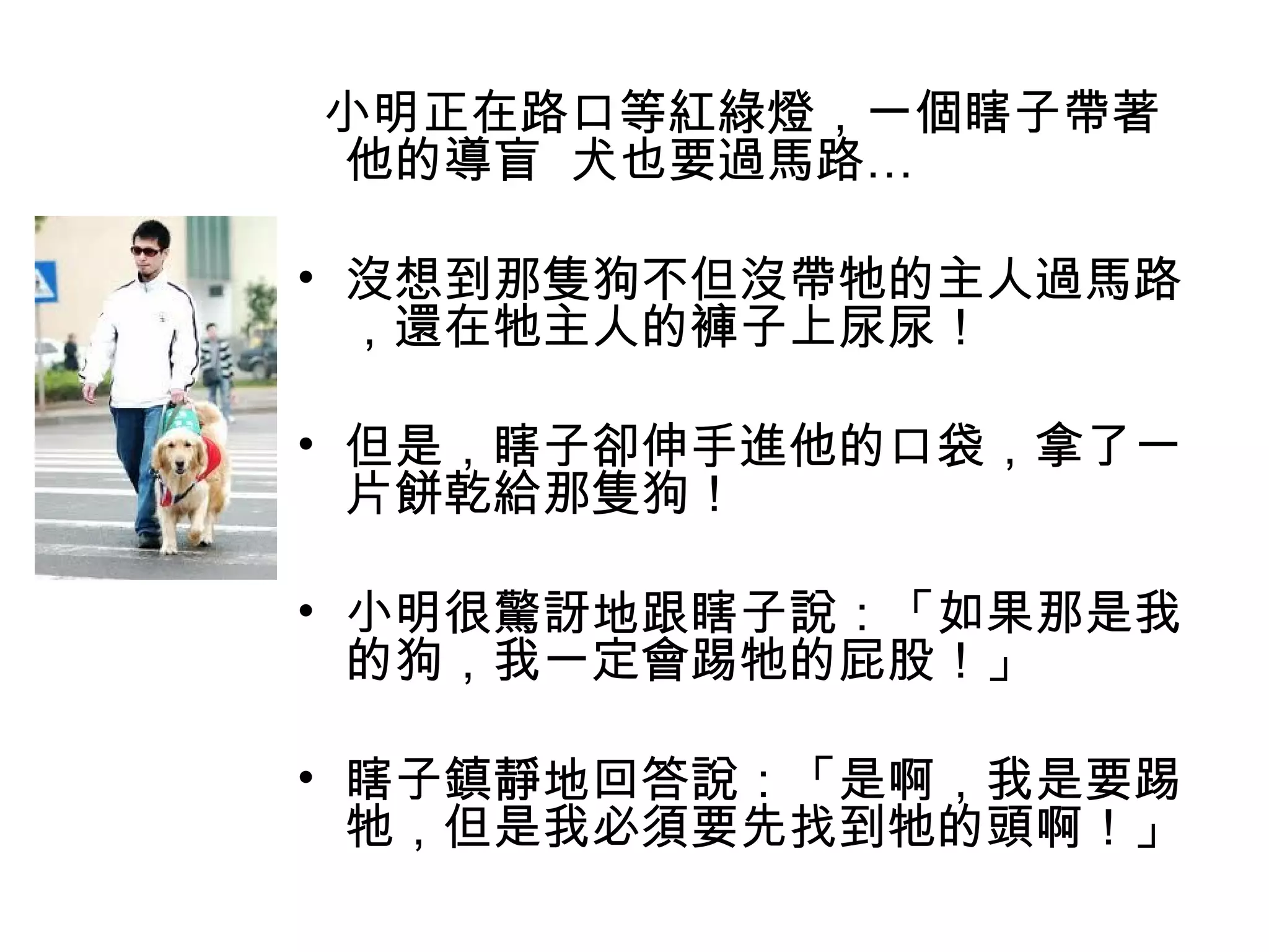 小明正在路口等紅綠燈，一個瞎子帶著
他的導盲 犬也要過馬路…
 
• 沒想到那隻狗不但沒帶牠的主人過馬路
，還在牠主人的褲子上尿尿！
• 但是，瞎子卻伸手進他的口袋，拿了一
片餅乾給那隻狗！
 
• 小明很驚訝地跟瞎子說：「如果那是我
的狗，我一定會踢牠的屁股！」 
 
• 瞎子鎮靜地回答說：「是啊，我是要踢
牠，但是我必須要先找到牠的頭啊！」
 