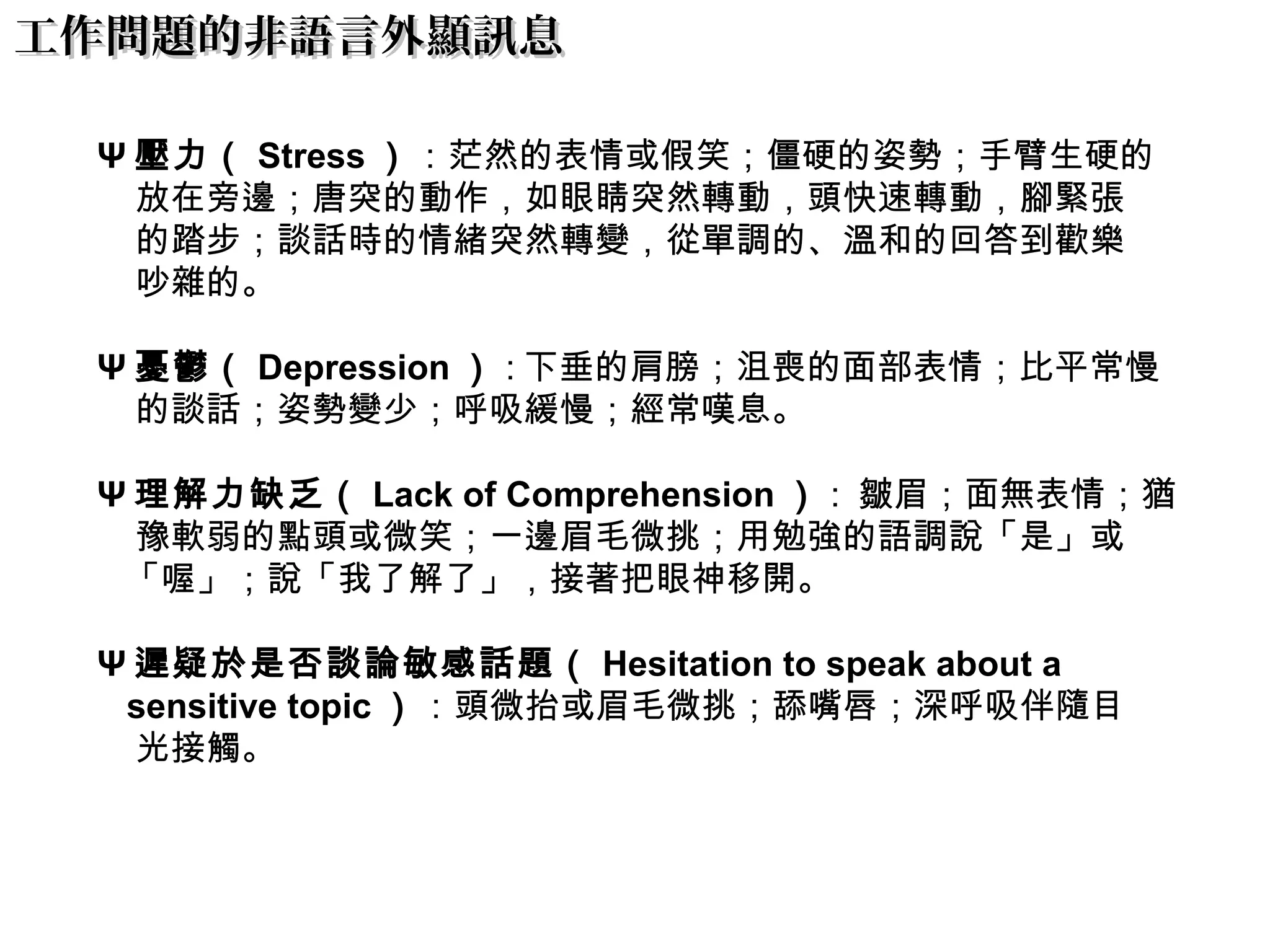 工作問題的非語言外顯訊息工作問題的非語言外顯訊息
Ψ 壓力（ Stress ）：茫然的表情或假笑；僵硬的姿勢；手臂生硬的
放在旁邊；唐突的動作，如眼睛突然轉動，頭快速轉動，腳緊張
的踏步；談話時的情緒突然轉變，從單調的、溫和的回答到歡樂
吵雜的。
Ψ 憂鬱（ Depression ） : 下垂的肩膀；沮喪的面部表情；比平常慢
的談話；姿勢變少；呼吸緩慢；經常嘆息。
Ψ 理解力缺乏（ Lack of Comprehension ） :  皺眉；面無表情；猶
豫軟弱的點頭或微笑；一邊眉毛微挑；用勉強的語調說「是」或
「喔」；說「我了解了」，接著把眼神移開。
Ψ 遲疑於是否談論敏感話題（ Hesitation to speak about a
sensitive topic ）：頭微抬或眉毛微挑；舔嘴唇；深呼吸伴隨目
光接觸。
 