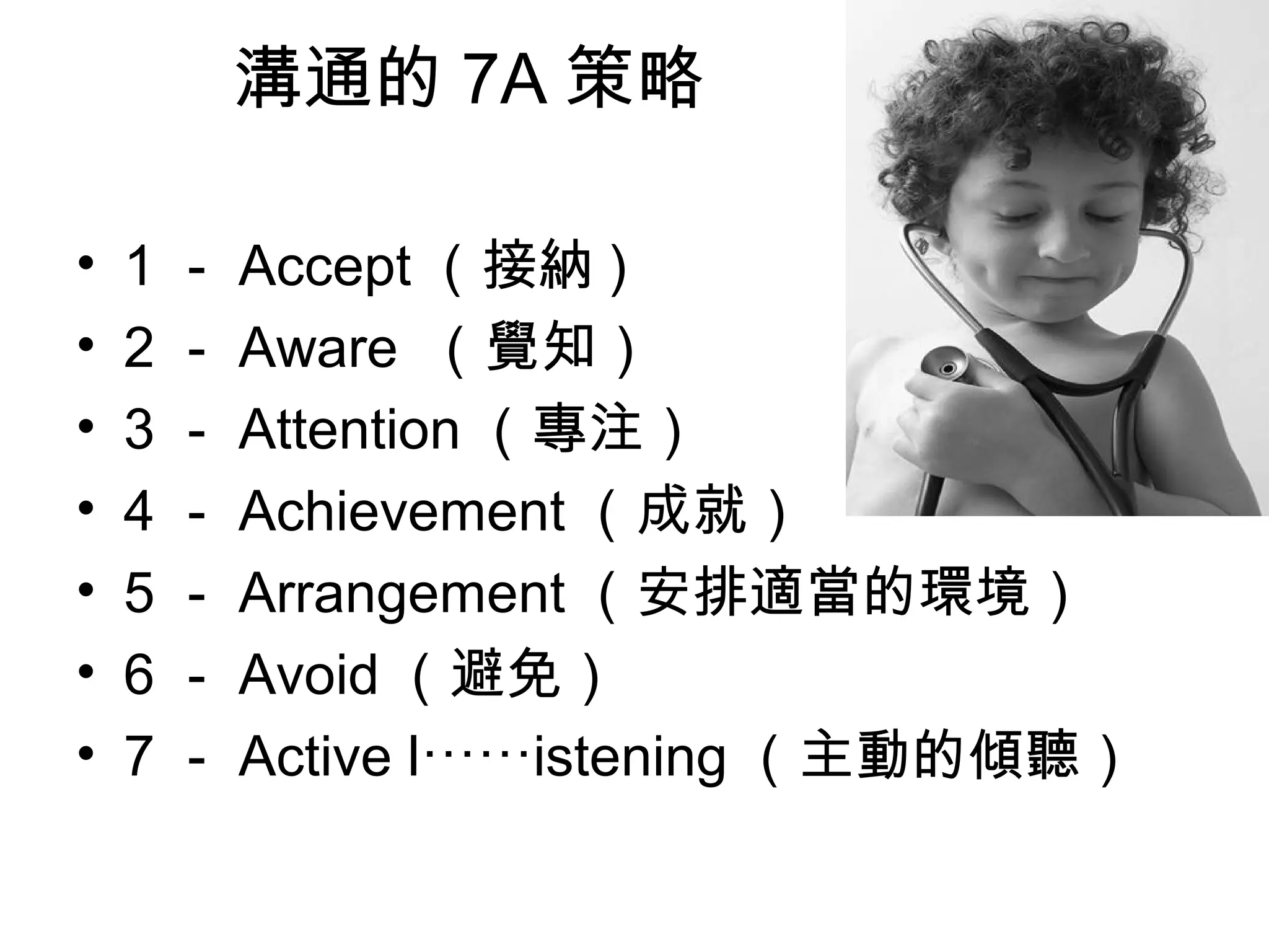 溝通的 7A 策略
• 1 － Accept （接納 )
• 2 － Aware （覺知）
• 3 － Attention （專注）
• 4 － Achievement （成就）
• 5 － Arrangement （安排適當的環境）
• 6 － Avoid （避免）
• 7 － Active l istening⋯⋯ （主動的傾聽）
 