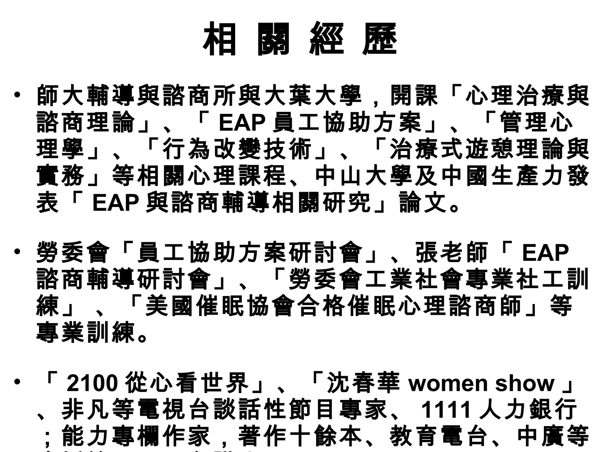 相 關 經 歷
• 師大輔導與諮商所與大葉大學，開課「心理治療與
諮商理論」、「 EAP 員工協助方案」、「管理心
理學」、「行為改變技術」、「治療式遊憩理論與
實務」等相關心理課程、中山大學及中國生產力發
表「 EAP 與諮商輔導相關研究」論文。
• 勞委會「員工協助方案研討會」、張老師「 EAP
諮商輔導研討會」、「勞委會工業社會專業社工訓
練」 、「美國催眠協會合格催眠心理諮商師」等
專業訓練。
• 「 2100 從心看世界」、「沈春華 women show 」
、非凡等電視台談話性節目專家、 1111 人力銀行
；能力專欄作家，著作十餘本、教育電台、中廣等
 